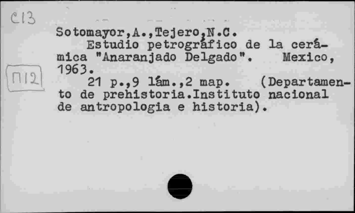 ﻿œ
пи
Sotomayor,A.,Tejero.N.C.
Estudio petrografico de la cerâ-mica "Anaranjado Delgado1*. Mexico, 1963.
21 p.,9 lûm.,2 map. (Departamen-to de prehistoria.Institute nactonal de antropologia e historia).